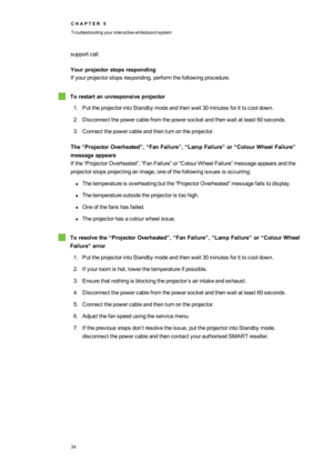 Page 42C H A P T E R5
Troubleshootingyourinteractivewhiteboardsystem
34
supportcall.
Yourprojectorstopsresponding
Ifyourprojectorstopsresponding,performthefollowingprocedure.
Torestartanunresponsiveprojector
1.PuttheprojectorintoStandbymodeandthenwait30minutesforittocooldown.
2.Disconnectthepowercablefromthepowersocketandthenwaitatleast60seconds.
3.Connectthepowercableandthenturnontheprojector.
The“ProjectorOverheated”,“FanFailure”,“LampFailure”or“ColourWheelFailure”
messageappears...