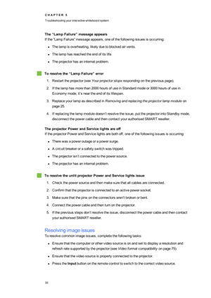 Page 43C H A P T E R5
Troubleshootingyourinteractivewhiteboardsystem
35
The“LampFailure”messageappears
Ifthe“LampFailure”messageappears,oneofthefollowingissuesisoccurring:
lThelampisoverheating,likelyduetoblockedairvents.
lThelamphasreachedtheendofitslife.
lTheprojectorhasaninternalproblem.
Toresolvethe“LampFailure”error
1.Restarttheprojector(seeYourprojectorstopsrespondingonthepreviouspageyf.
2.Ifthelamphasmorethan2000hoursofuseinStandardmodeor3000hoursofusein
Economymode,it’sneartheendofitslifespan....