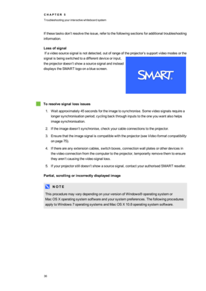 Page 44C H A P T E R5
Troubleshootingyourinteractivewhiteboardsystem
36
Ifthesetasksdon’tresolvetheissue,refertothefollowingsectionsforadditionaltroubleshooting
information.
Lossofsignal
Ifavideosourcesignalisnotdetected,outofrangeoftheprojector’ssupportvideomodesorthe
signalisbeingswitchedtoadifferentdeviceorinput,
theprojectordoesn’tshowasourcesignalandinstead
displaystheSMARTlogoonabluescreen.
Toresolvesignallossissues
1.Waitapproximately45secondsfortheimagetosynchronise.Somevideosignalsrequirea...