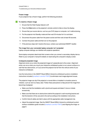 Page 46C H A P T E R5
Troubleshootingyourinteractivewhiteboardsystem
38
Frozenimage
Ifyourprojectorhasafrozenimage,performthefollowingprocedure.
Toresolveafrozenimage
1.EnsurethattheHideDisplayfeatureisoff.
2.PresstheHidebuttonontheprojector’sremotecontroltohideorshowthedisplay.
3.Ensurethatyoursourcedevice,suchasyourDVDplayerorcomputer,isn’tmalfunctioning.
4.PuttheprojectorintoStandbymodeandthenwait30minutesforittocooldown.
5.Disconnectthepowercablefromthepowersocketandthenwaitatleast60seconds....