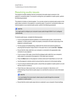 Page 47C H A P T E R5
Troubleshootingyourinteractivewhiteboardsystem
39
Resolvingaudioissues
Theprojectorincludesspeakersthatareconnectedtotheaudiooutputconnectorinthe
projector’sconnectionpanel.Ifnosoundiscomingfromyourspeakersoraudiosystem,perform
thefollowingprocedure.
Theprojectorincludesaninternalspeaker.Youcanalsoconnectanexternalaudiosystemtothe
audiooutputconnectorintheprojector’sconnectionpanel.Ifsoundisn’tcomingfromeitheryour
internalspeakeroryourexternalaudiosystem,performthefollowingprocedures.
N O...