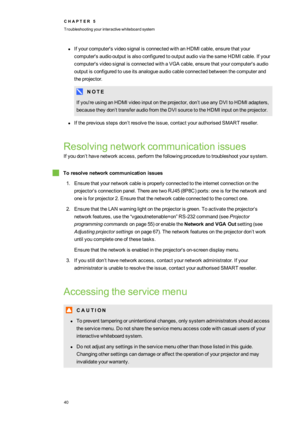 Page 48C H A P T E R5
Troubleshootingyourinteractivewhiteboardsystem
40
lIfyourcomputer'svideosignalisconnectedwithanHDMIcable,ensurethatyour
computer'saudiooutputisalsoconfiguredtooutputaudioviathesameHDMI cable.Ifyour
computer'svideosignalisconnectedwithaVGAcable,ensurethatyourcomputer'saudio
outputisconfiguredtouseitsanalogueaudiocableconnectedbetweenthecomputerand
theprojector.
N O T E
Ifyou'reusinganHDMIvideoinputontheprojector,don’tuseanyDVItoHDMIadapters,...