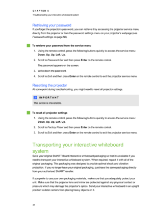 Page 49C H A P T E R5
Troubleshootingyourinteractivewhiteboardsystem
41
Retrievingyourpassword
Ifyouforgettheprojector’spassword,youcanretrieveitbyaccessingtheprojectorservicemenu
directlyfromtheprojectororfromthepasswordsettingsmenuonyourprojector’swebpage(see
Passwordsettingsonpage50yf.
Toretrieveyourpasswordfromtheservicemenu
1.Usingtheremotecontrol,pressthefollowingbuttonsquicklytoaccesstheservicemenu:
Down,Up,Up,Left,Up.
2.ScrolltoPasswordGetandthenpressEnterontheremotecontrol....