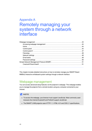 Page 51AppendixA
43
AppendixA:Remotelymanagingyour
systemthroughanetwork
interface
Webpagemanagement43
Accessingwebpagemanagement44
Home44
Controlpanel44
ControlpanelII47
Failurelog48
Networksettings48
Emailalerts49
Passwordsettings50
SimpleNetworkManagementProtocol(SNMPyf51
Crestron®RoomView®51
ThischapterincludesdetailedinstructionsonhowtoremotelymanageyourSMARTBoard
M685ix2interactivewhiteboardsystemsettingsthroughanetworkinterface.
Webpagemanagement...