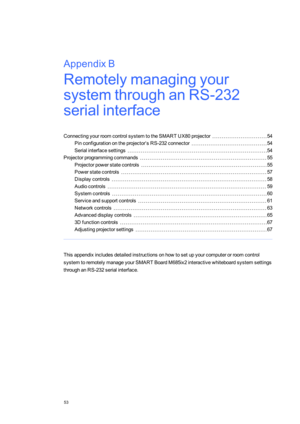 Page 61AppendixB
53
AppendixB:Remotelymanagingyour
systemthroughanRS-232
serialinterface
ConnectingyourroomcontrolsystemtotheSMART UX80projector54
Pinconfigurationontheprojector’sRS-232connector54
Serialinterfacesettings54
Projectorprogrammingcommands55
Projectorpowerstatecontrols55
Powerstatecontrols57
Displaycontrols58
Audiocontrols59
Systemcontrols60
Serviceandsupportcontrols61
Networkcontrols63
Advanceddisplaycontrols65
3Dfunctioncontrols67
Adjustingprojectorsettings67...