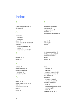 Page 93Index
85
3
3.5mmaudioconnectors10
3Dsupport67
A
accessories
included4
optional5
alarms47
aspectratios3,18,46,70,75-77
audio59
controllingvolumeof45
muting14
resolvingissueswith39
B
batteries28,83
Blu-ray78
C
cameras78
closedcaptioning45
connectiondiagrams
projector10
contactperson49
D
DHCP19,48,71
displaymodes14-15,45,67
DNS48
documentcameras78
dustiv
DVDs78
E
electrostaticdischargeiv
emailalerts49
emergencyalerts47
emissionsiv
environmentalrequirementsiii
F
fans34,47
flickering37
focus9
H...