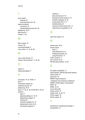 Page 94I N D E X
86
L
lampmodule
cleaning25
resolvingissueswith35
laptopcomputers
connecting78
troubleshootingissueswith38
letterboxing76-77
lightsources7
location7,48
M
MACsupport76
mercury83
mountingtemplate8
mutecontrol14,16,45,69
N
nativevideoformats75
networkcommunication11,40,48
O
options5
originalpackaging41
P
passwords19,41,49-50,71
pens5
Perchloratematerial83
peripheralsources78
pillarboxing76-77
power11,45,47,55,57-58,60-61,63,65
projector
about3
adjustingsettingsfor15,67
adjustingtheimageof9...