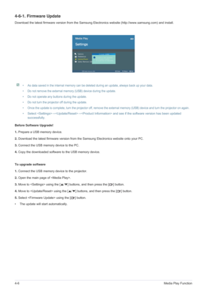 Page 694-6Media Play Function
4-6-1. Firmware Update
Download the latest firmware version from the Samsung Electronics website (http://www.samsung.com) and install.
 
• As data saved in the internal memory can be deleted during an update, always back up your data.
• Do not remove the external memory (USB) device during the update.
• Do not operate any buttons during the update.
• Do not turn the projector off during the update.
• Once the update is complete, turn the projector off, remove the external memory...