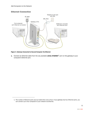 Page 14Add Computers to the Network
11
Ethernet Connection
Figure 4. Gateway Connected to Second Computer Via Ethernet
1.
Connect an Ethernet cable from the any available LOCAL ETHERNET1 por t on the gateway to your 
computer’s Ethernet port. 
1. The number of Ethernet por ts var y by model (from one to four). If your gateway has four Ethernet ports, you 
can connect up to four computers to your network via Ethernet. 