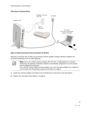 Page 16Add Computers to the Network
13
Wireless Connection
Figure 6. Gateway Connected to Second Computer Via Wireless
Requires a computer with an 802.11b/g wireless network adapter installed. Wireless adapters are 
purchased separately from the 2Wire gateway.
1.Install your wireless adapter according to the manufacturer’s instructions (see note above).
2.Repeat “Run the 2Wire Setup Wizard” on page 9.
Note: If you use a 2Wire wireless adapter (PCI, PC card, or USB adapter) for wireless 
networking, the gateway...