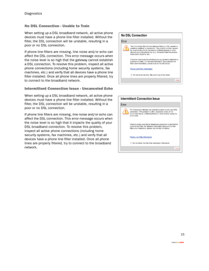 Page 18Diagnostics
15
No DSL Connection - Unable to Train
When setting up a DSL broadband network, all active phone 
devices must have a phone line filter installed. Without the 
filter, the DSL connection will be unstable, resulting in a 
poor or no DSL connection.
If phone line filters are missing, line noise and/or echo can 
affect the DSL connection. This error message occurs when 
the noise level is so high that the gateway cannot establish 
a DSL connection. To resolve this problem, inspect all active...