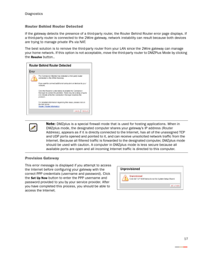 Page 20Diagnostics
17
Router Behind Router Detected
If the gateway detects the presence of a third-par ty router, the Router Behind Router error page displays. If 
a third-party router is connected to the 2Wire gateway, network instability can result because both devices 
are tr ying to manage private IPs via NAT.
The best solution is to remove the third-par ty router from your LAN since the 2Wire gateway can manage 
your home network. If this option is not acceptable, move the third-party router to DMZPlus...