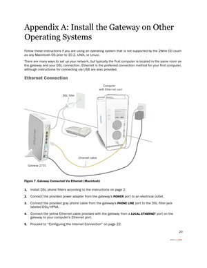 Page 2320
Appendix A: Install the Gateway on Other 
Operating Systems
Follow these instructions if you are using an operating system that is not suppor ted by the 2Wire CD (such 
as any Macintosh OS prior to 10.2, UNIX, or Linux).
There are many ways to set up your network, but typically the first computer is located in the same room as 
the gateway and your DSL connection. Ethernet is the preferred connection method for your first computer, 
although instructions for connecting via USB are also provided....