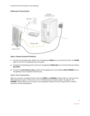 Page 7Connect the First Computer to the Gateway
4
Ethernet Connection
Figure 1. Gateway Connected Via Ethernet
1.
Connect the provided power adapter from the gateway’s POWER port to an electrical outlet. The POWER 
light on the front of the gateway should be green.
2.Connect the provided gray phone cable from the gateway’s PHONE LINE por t to the DSL filter jack labeled 
DSL/HPNA.
3.Connect the yellow Ethernet cable provided with the gateway from any available LOCAL ETHERNET port on 
the gateway to your...