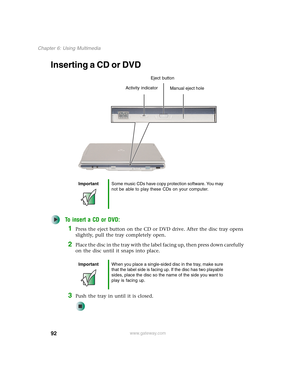 Page 10292
Chapter 6: Using Multimedia
www.gateway.com
Inserting a CD or DVD
To insert a CD or DVD:
1Press the eject button on the CD or DVD drive. After the disc tray opens 
slightly, pull the tray completely open.
2Place the disc in the tray with the label facing up, then press down carefully 
on the disc until it snaps into place.
3Push the tray in until it is closed.
ImportantSome music CDs have copy protection software. You may 
not be able to play these CDs on your computer.
ImportantWhen you place a...