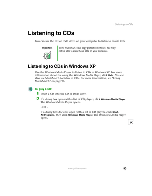 Page 10393
Listening to CDs
www.gateway.com
Listening to CDs
You can use the CD or DVD drive on your computer to listen to music CDs.
Listening to CDs in Windows XP
Use the Windows Media Player to listen to CDs in Windows XP. For more 
information about the using the Windows Media Player, click 
Help. You can 
also use MusicMatch to listen to CDs. For more information, see “Using 
MusicMatch” on page 96.
To play a CD:
1Insert a CD into the CD or DVD drive.
2If a dialog box opens with a list of CD players, click...