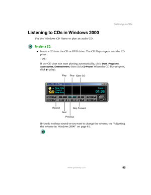 Page 10595
Listening to CDs
www.gateway.com
Listening to CDs in Windows 2000
Use the Windows CD Player to play an audio CD.
To play a CD:
■Insert a CD into the CD or DVD drive. The CD Player opens and the CD 
plays.
- OR -
If the CD does not start playing automatically, click 
Start, Programs, 
Accessories, Entertainment, then click CD Player. When the CD Player opens, 
click (play).
If you do not hear sound or you want to change the volume, see “Adjusting 
the volume in Windows 2000” on page 81.
Play Stop...