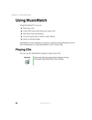 Page 10696
Chapter 6: Using Multimedia
www.gateway.com
Using MusicMatch
Using MusicMatch™, you can:
■Play music CDs
■Create MP3 music files from your music CDs
■Edit music track information
■Use your music files to build a music library
■Listen to Internet Radio
MusicMatch is only available on Gateway computers having Windows XP. For 
more information on using MusicMatch, see its online help.
Playing CDs
You can use the MusicMatch program to play music CDs.
ImportantSome music CDs have copy protection software....