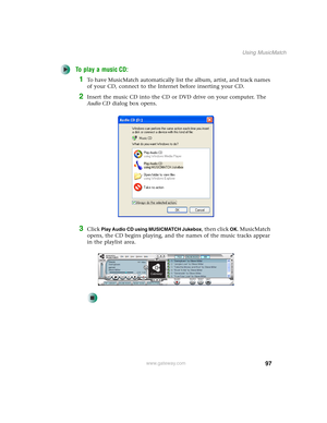 Page 10797
Using MusicMatch
www.gateway.com
To play a music CD:
1To have MusicMatch automatically list the album, artist, and track names 
of your CD, connect to the Internet before inserting your CD.
2Insert the music CD into the CD or DVD drive on your computer. The 
Audio CD dialog box opens.
3Click Play Audio CD using MUSICMATCH Jukebox, then click OK. MusicMatch 
opens, the CD begins playing, and the names of the music tracks appear 
in the playlist area. 