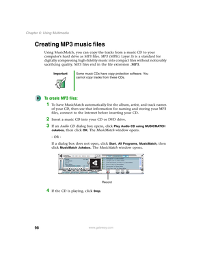 Page 10898
Chapter 6: Using Multimedia
www.gateway.com
Creating MP3 music files
Using MusicMatch, you can copy the tracks from a music CD to your 
computer’s hard drive as MP3 files. MP3 (MPEG Layer 3) is a standard for 
digitally compressing high-fidelity music into compact files without noticeably 
sacrificing quality. MP3 files end in the file extension .MP3.
To create MP3 files:
1To have MusicMatch automatically list the album, artist, and track names 
of your CD, then use that information for naming and...