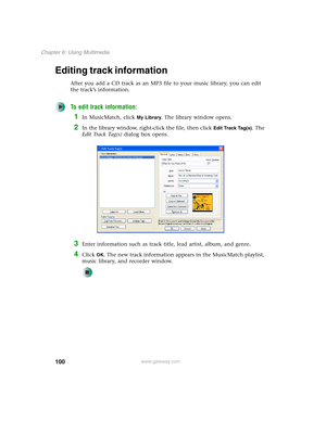 Page 110100
Chapter 6: Using Multimedia
www.gateway.com
Editing track information
After you add a CD track as an MP3 file to your music library, you can edit 
the track’s information.
To edit track information:
1In MusicMatch, click My Library. The library window opens.
2In the library window, right-click the file, then click Edit Track Tag(s). The 
E d i t  Tr a c k  Ta g ( s ) dialog box opens.
3Enter information such as track title, lead artist, album, and genre.
4Click OK. The new track information appears...