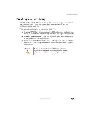 Page 111101
Using MusicMatch
www.gateway.com
Building a music library
Use MusicMatch to build a music library. You can organize your music tracks 
by categories, find a track quickly by using the sort features, and add 
information to a music file.
You can add music tracks to your music library by:
■Creating MP3 files – When you create MP3 files from the tracks on your 
music CD, MusicMatch automatically adds these files to your music library.
■Dragging and Dropping – Drag and drop files from Windows Explorer...