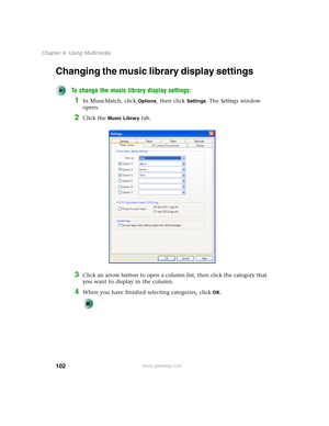 Page 112102
Chapter 6: Using Multimedia
www.gateway.com
Changing the music library display settings
To change the music library display settings:
1In MusicMatch, click Options, then click Settings. The Settings window 
opens.
2Click the Music Library tab.
3Click an arrow button to open a column list, then click the category that 
you want to display in the column.
4When you have finished selecting categories, clickOK. 