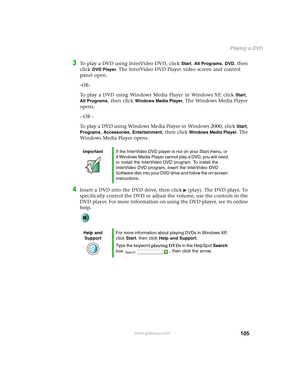 Page 115105
Playing a DVD
www.gateway.com
3To play a DVD using InterVideo DVD, click Start, All Programs, DVD, then 
click 
DVD Player. The InterVideo DVD Player video screen and control 
panel open.
-OR-
To play a DVD using Windows Media Player in Windows XP, click 
Start, 
All Programs, then click Windows Media Player. The Windows Media Player 
opens.
- OR -
To play a DVD using Windows Media Player in Windows 2000, click 
Start, 
Programs, Accessories, Entertainment, then click Windows Media Player. The...