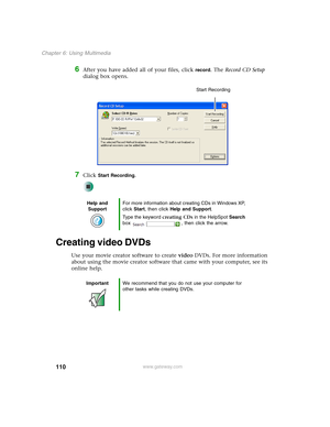 Page 120110
Chapter 6: Using Multimedia
www.gateway.com
6After you have added all of your files, click record. The Record CD Setup 
dialog box opens.
7Click Start Recording.
Creating video DVDs
Use your movie creator software to create video DVDs. For more information 
about using the movie creator software that came with your computer, see its 
online help.
Help and 
SupportFor more information about creating CDs in Windows XP, 
click Start, then click Help and Support.
Type the keyword creating CDs in the...