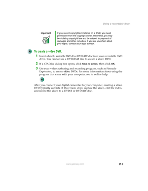 Page 121111
Using a recordable drive
www.gateway.com
To create a video DVD:
1Insert a blank, writable DVD-R or DVD-RW disc into your recordable DVD 
drive. You cannot use a DVD-RAM disc to create a video DVD.
2If a CD Drive dialog box opens, click Take no action, then click OK.
3Use your video authoring and recording program, such as Pinnacle 
Expression, to create video DVDs. For more information about using the 
program that came with your computer, see its online help.
After you connect your digital camcorder...