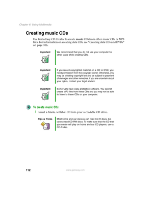 Page 122112
Chapter 6: Using Multimedia
www.gateway.com
Creating music CDs
Use Roxio Easy CD Creator to create music CDs from other music CDs or MP3 
files. For information on creating data CDs, see “Creating data CDs and DVDs” 
on page 106.
To create music CDs:
1Insert a blank, writable CD into your recordable CD drive.
ImportantWe recommend that you do not use your computer for 
other tasks while creating CDs.
ImportantIf you record copyrighted material on a CD or DVD, you 
need permission from the copyright...