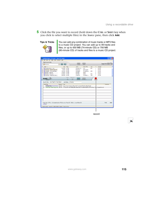 Page 125115
Using a recordable drive
www.gateway.com
5Click the file you want to record (hold down the CTRL or SHIFT key when 
you click to select multiple files) in the Source pane, then click 
Add.
Tips & TricksYou can add any combination of music tracks or MP3 files 
to a music CD project. You can add up to 99 tracks and 
files, or up to 650 MB (74-minute CD) or 700 MB 
(80-minute CD) of tracks and files to a music CD project.
record 