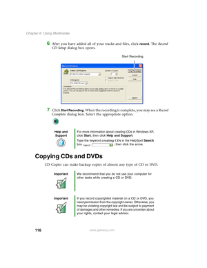 Page 126116
Chapter 6: Using Multimedia
www.gateway.com
6After you have added all of your tracks and files, click record. The Record 
CD Setup dialog box opens.
7Click Start Recording. When the recording is complete, you may see a Record 
Complete dialog box. Select the appropriate option.
Copying CDs and DVDs
CD Copier can make backup copies of almost any type of CD or DVD.
Help and 
SupportFor more information about creating CDs in Windows XP, 
click Start, then click Help and Support.
Type the keyword...