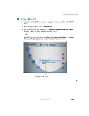 Page 127117
Using a recordable drive
www.gateway.com
To copy a CD or DVD:
1Insert the CD or DVD you want to copy into your recordable CD or DVD 
drive.
2If a dialog box opens, click Take no action.
3If a CD Drive dialog box opens, click Create a CD using Roxio Easy CD Creator, 
then click 
OK. The Select a Project window opens.
- OR -
If a dialog box does not open, click 
Start, All Programs, Roxio Easy CD Creator, 
then click 
Project Selector. The Select a Project window opens.
CD copier CD copier 