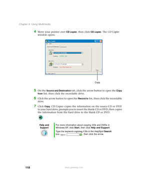 Page 128118
Chapter 6: Using Multimedia
www.gateway.com
4Move your pointer over CD copier, then click CD copier. The CD Copier 
window opens.
5On the Source and Destination tab, click the arrow button to open the Copy 
from
 list, then click the recordable drive.
6Click the arrow button to open the Record to list, then click the recordable 
drive.
7Click Copy. CD Copier copies the information on the source CD or DVD 
to your hard drive, prompts you to insert the blank CD or DVD, then copies 
the information from...