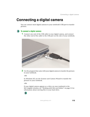 Page 129119
Connecting a digital camera
www.gateway.com
Connecting a digital camera
You can connect most digital cameras to your notebook’s USB port to transfer 
pictures.
To connect a digital camera:
1Connect one end of the USB cable to your digital camera, and connect 
the other end of the cable to the USB port on the side of your notebook.
2Use the program that came with your digital camera to transfer the pictures 
to your notebook.
-OR-
In Windows XP, use the Scanner and Camera Wizard to transfer the...