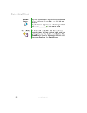 Page 130120
Chapter 6: Using Multimedia
www.gateway.com Help and 
SupportFor more information about using the Scanner and Camera 
Wizard in Windows XP, click Start, then click Help and 
Support.
Type the keyword digital picture in the HelpSpot Search 
box  , then click the arrow.
Tips & TricksIn Windows XP, see Do More With Gateway for more 
information about using your computer to edit, store, and 
print digital photos. Click Start, then click Do More With 
Gateway. If you are in the Business Solutions view,...