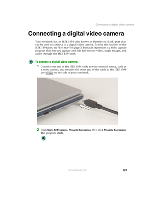 Page 131121
Connecting a digital video camera
www.gateway.com
Connecting a digital video camera
Your notebook has an IEEE 1394 (also known as Firewire or i.Link) port that 
can be used to connect to a digital video camera. To find the location of the 
IEEE 1394 port, see “Left side” on page 3. Pinnacle Expression is a video capture 
program that lets you capture and edit full-motion video, single images, and 
audio through the IEEE 1394 port. 
To connect a digital video camera:
1Connect one end of the IEEE 1394...