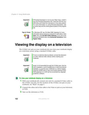 Page 132122
Chapter 6: Using Multimedia
www.gateway.com
Viewing the display on a television
The S-Video out jack on your notebook lets you view your notebook display 
on a television screen using a standard S-Video cable.
To view your notebook display on a television:
1With your notebook off, connect one end of a standard S-Video cable to 
the S-Video out jack. For the location of the S-Video out jack on your 
notebook, see “Back” on page 5.
2Connect the other end of the cable to the Video in jack on your...