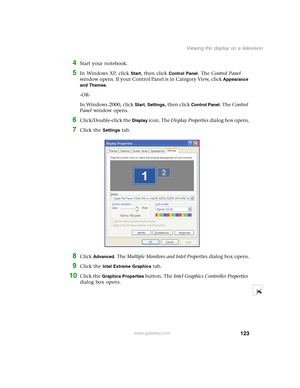 Page 133123
Viewing the display on a television
www.gateway.com
4Start your notebook.
5In Windows XP, click Start, then click Control Panel. The Control Panel 
window opens. If your Control Panel is in Category View, click 
Appearance 
and Themes
.
-OR-
In Windows 2000, click 
Start, Settings, then click Control Panel. The Control 
Panel window opens.
6Click/Double-click the Display icon. The Display Properties dialog box opens.
7Click the Settings tab.
8Click Advanced. The Multiple Monitors and Intel Properties...