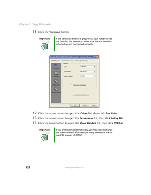 Page 134124
Chapter 6: Using Multimedia
www.gateway.com
11Click the Te l e v i s i o n button.
12Click the arrow button to open the Colors list, then click True  Co l o r.
13Click the arrow button to open the Screen Area list, then click 640 by 480.
14Click the arrow button to open the Video Standard list, then click NTSC-M.
ImportantIf the Television button is grayed out, your notebook has 
not detected the television. Make sure that the television 
is turned on and connected correctly.
ImportantIf you are...