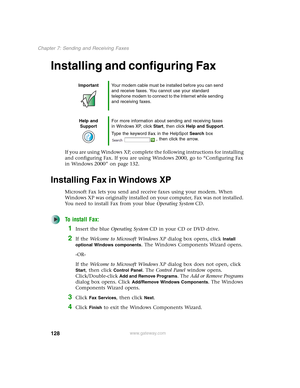 Page 138128
Chapter 7: Sending and Receiving Faxes
www.gateway.com
Installing and configuring Fax
If you are using Windows XP, complete the following instructions for installing 
and configuring Fax. If you are using Windows 2000, go to “Configuring Fax 
in Windows 2000” on page 132.
Installing Fax in Windows XP
Microsoft Fax lets you send and receive faxes using your modem. When 
Windows XP was originally installed on your computer, Fax was not installed. 
You need to install Fax from your blue Operating...