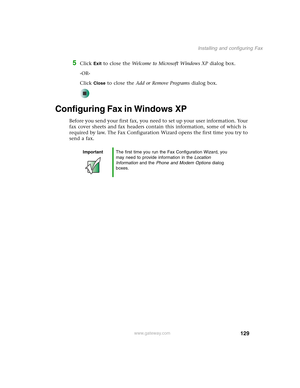 Page 139129
Installing and configuring Fax
www.gateway.com
5Click Exit to close the Welcome to Microsoft Windows XP dialog box.
-OR-
Click 
Close to close the Add or Remove Programs dialog box.
Configuring Fax in Windows XP
Before you send your first fax, you need to set up your user information. Your 
fax cover sheets and fax headers contain this information, some of which is 
required by law. The Fax Configuration Wizard opens the first time you try to 
send a fax.
ImportantThe first time you run the Fax...