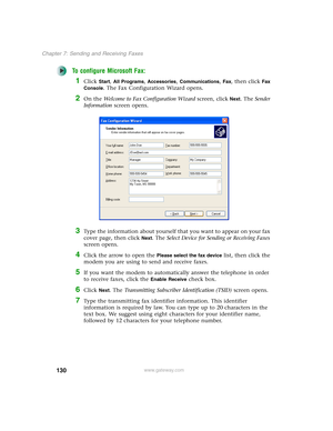 Page 140130
Chapter 7: Sending and Receiving Faxes
www.gateway.com
To configure Microsoft Fax:
1Click Start, All Programs, Accessories, Communications, Fax, then click Fax 
Console
. The Fax Configuration Wizard opens.
2On the Welcome to Fax Configuration Wizard screen, click Next. The Sender 
Information screen opens.
3Type the information about yourself that you want to appear on your fax 
cover page, then click 
Next. The Select Device for Sending or Receiving Faxes 
screen opens.
4Click the arrow to open the...