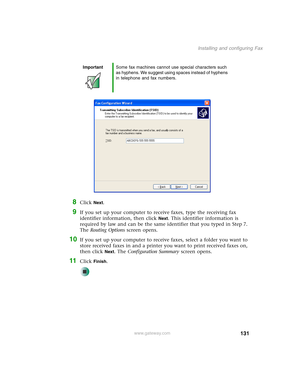 Page 141131
Installing and configuring Fax
www.gateway.com
8Click Next.
9If you set up your computer to receive faxes, type the receiving fax 
identifier information, then click 
Next. This identifier information is 
required by law and can be the same identifier that you typed in Step 7. 
The Routing Options screen opens.
10If you set up your computer to receive faxes, select a folder you want to 
store received faxes in and a printer you want to print received faxes on, 
then click 
Next. The Configuration...