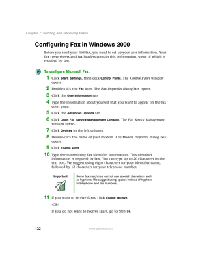 Page 142132
Chapter 7: Sending and Receiving Faxes
www.gateway.com
Configuring Fax in Windows 2000
Before you send your first fax, you need to set up your user information. Your 
fax cover sheets and fax headers contain this information, some of which is 
required by law. 
To configure Microsoft Fax:
1Click Start, Settings, then click Control Panel. The Control Panel window 
opens.
2Double-click the Fax icon. The Fax Properties dialog box opens.
3Click the User Information tab.
4Type the information about...