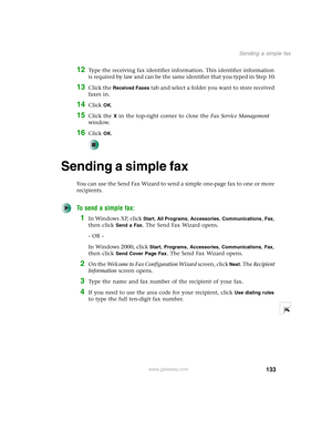 Page 143133
Sending a simple fax
www.gateway.com
12Type the receiving fax identifier information. This identifier information 
is required by law and can be the same identifier that you typed in Step 10.
13Click the Received Faxes tab and select a folder you want to store received 
faxes in.
14Click OK.
15Click the X in the top-right corner to close the Fax Service Management 
window.
16Click OK.
Sending a simple fax
You can use the Send Fax Wizard to send a simple one-page fax to one or more 
recipients.
To...