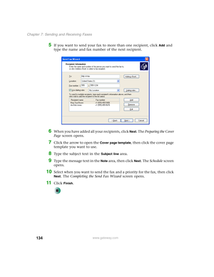 Page 144134
Chapter 7: Sending and Receiving Faxes
www.gateway.com
5If you want to send your fax to more than one recipient, click Add and 
type the name and fax number of the next recipient.
6When you have added all your recipients, click Next. The Preparing the Cover 
Page screen opens.
7Click the arrow to open the Cover page template, then click the cover page 
template you want to use.
8Type the subject text in the Subject line area.
9Type the message text in the Note area, then click Next. The Schedule...