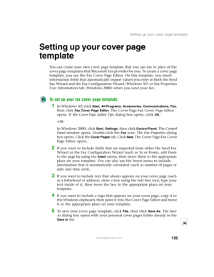 Page 145135
Setting up your cover page template
www.gateway.com
Setting up your cover page 
template
You can create your own cover page template that you can use in place of the 
cover page templates that Microsoft Fax provides for you. To create a cover page 
template, you use the Fax Cover Page Editor. On this template, you insert 
information fields that automatically import values you enter in both the Send 
Fax Wizard and the Fax Configuration Wizard (Windows XP) or Fax Properties 
User Information tab...