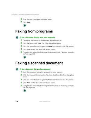 Page 146136
Chapter 7: Sending and Receiving Faxes
www.gateway.com
6Type the new cover page template name.
7Click Save.
Faxing from programs
To fax a document directly from most programs:
1Open your document in the program it was created in.
2Click File, then click Print. The Print dialog box opens.
3Click the arrow button to open the Name list, then click the Fax printer.
4Click Print or OK. The Send Fax Wizard opens.
5Complete the wizard by following the instructions in “Sending a simple 
fax” on page 133....